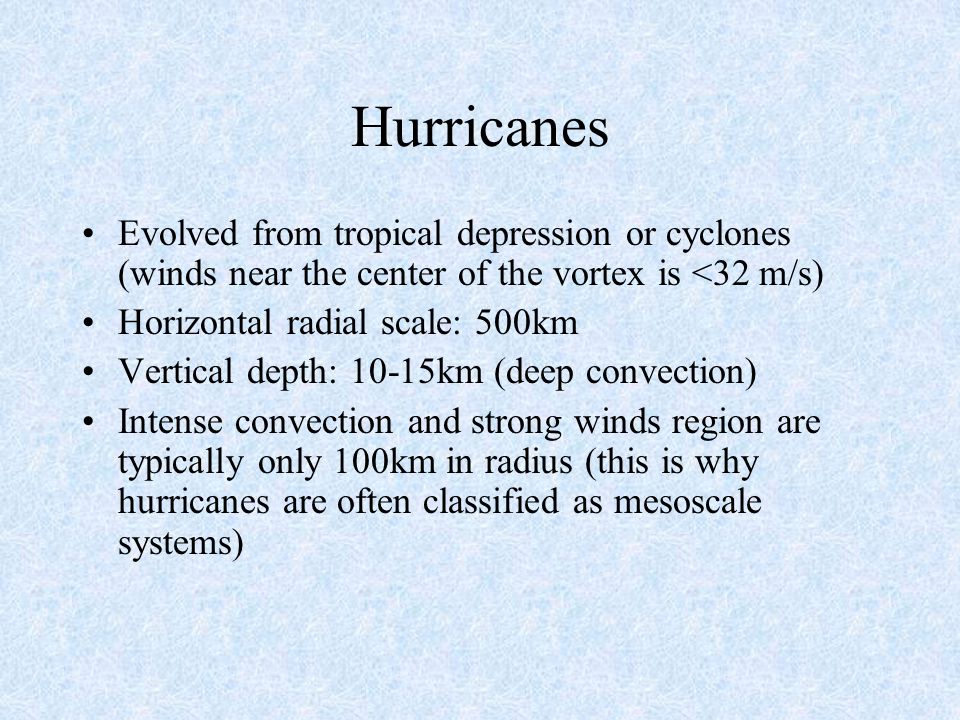 Hurricanes Evolved from tropical depression or cyclones (winds near the center of the vortex is <32 m/s) Horizontal radial scale: 500km Vertical depth: 10-15km (deep convection) Intense convection and strong winds region are typically only 100km in radius (this is why hurricanes are often classified as mesoscale systems)