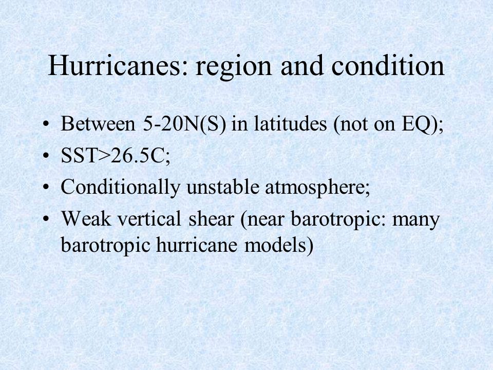 Hurricanes: region and condition Between 5-20N(S) in latitudes (not on EQ); SST>26.5C; Conditionally unstable atmosphere; Weak vertical shear (near barotropic: many barotropic hurricane models)