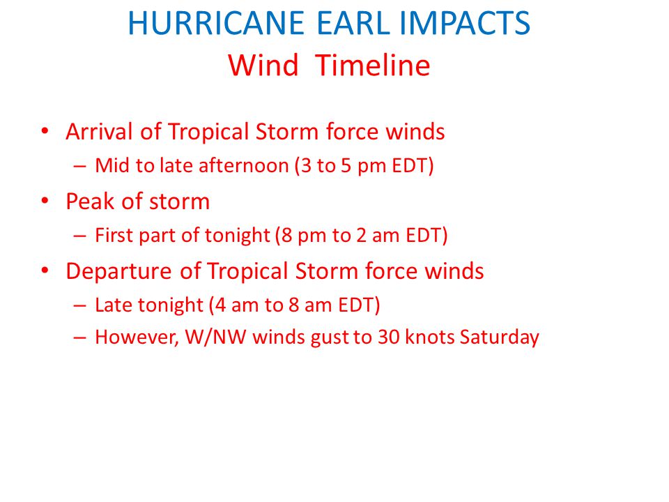 HURRICANE EARL IMPACTS Wind Timeline Arrival of Tropical Storm force winds – Mid to late afternoon (3 to 5 pm EDT) Peak of storm – First part of tonight (8 pm to 2 am EDT) Departure of Tropical Storm force winds – Late tonight (4 am to 8 am EDT) – However, W/NW winds gust to 30 knots Saturday