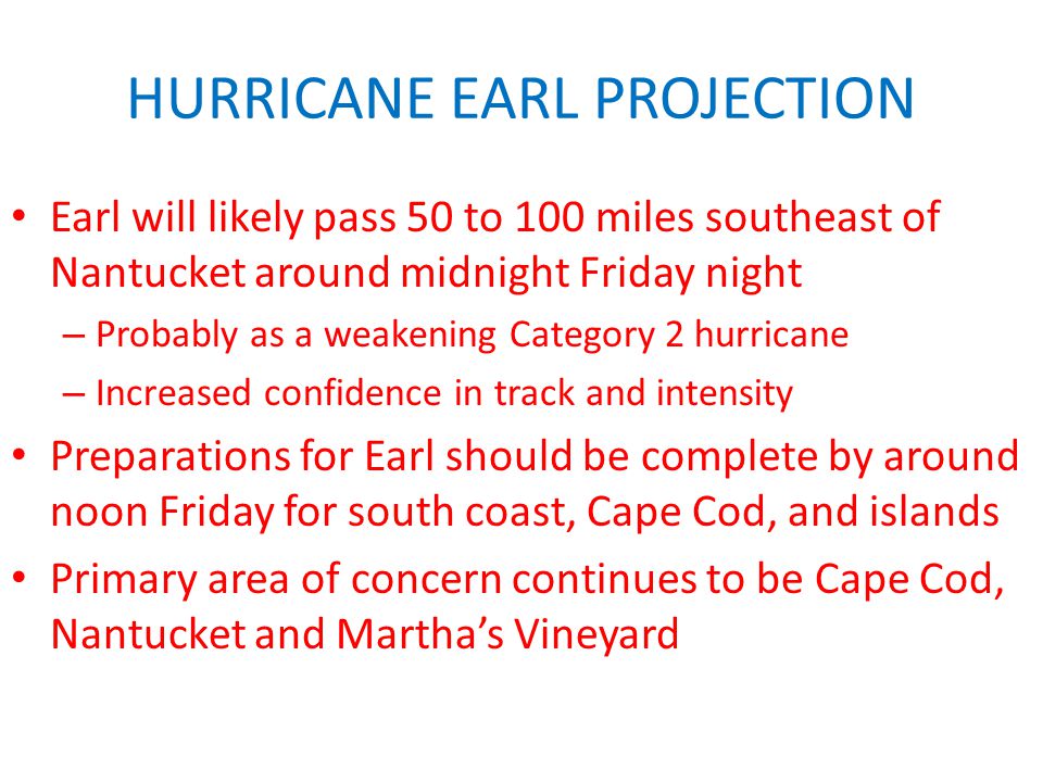 HURRICANE EARL PROJECTION Earl will likely pass 50 to 100 miles southeast of Nantucket around midnight Friday night – Probably as a weakening Category 2 hurricane – Increased confidence in track and intensity Preparations for Earl should be complete by around noon Friday for south coast, Cape Cod, and islands Primary area of concern continues to be Cape Cod, Nantucket and Martha’s Vineyard