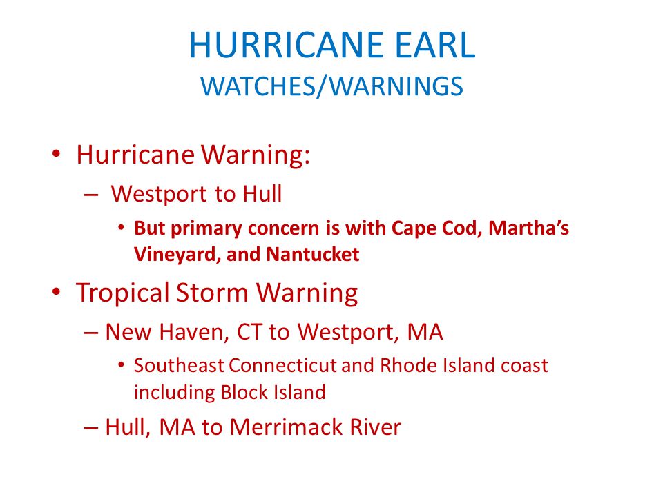 HURRICANE EARL WATCHES/WARNINGS Hurricane Warning: – Westport to Hull But primary concern is with Cape Cod, Martha’s Vineyard, and Nantucket Tropical Storm Warning – New Haven, CT to Westport, MA Southeast Connecticut and Rhode Island coast including Block Island – Hull, MA to Merrimack River