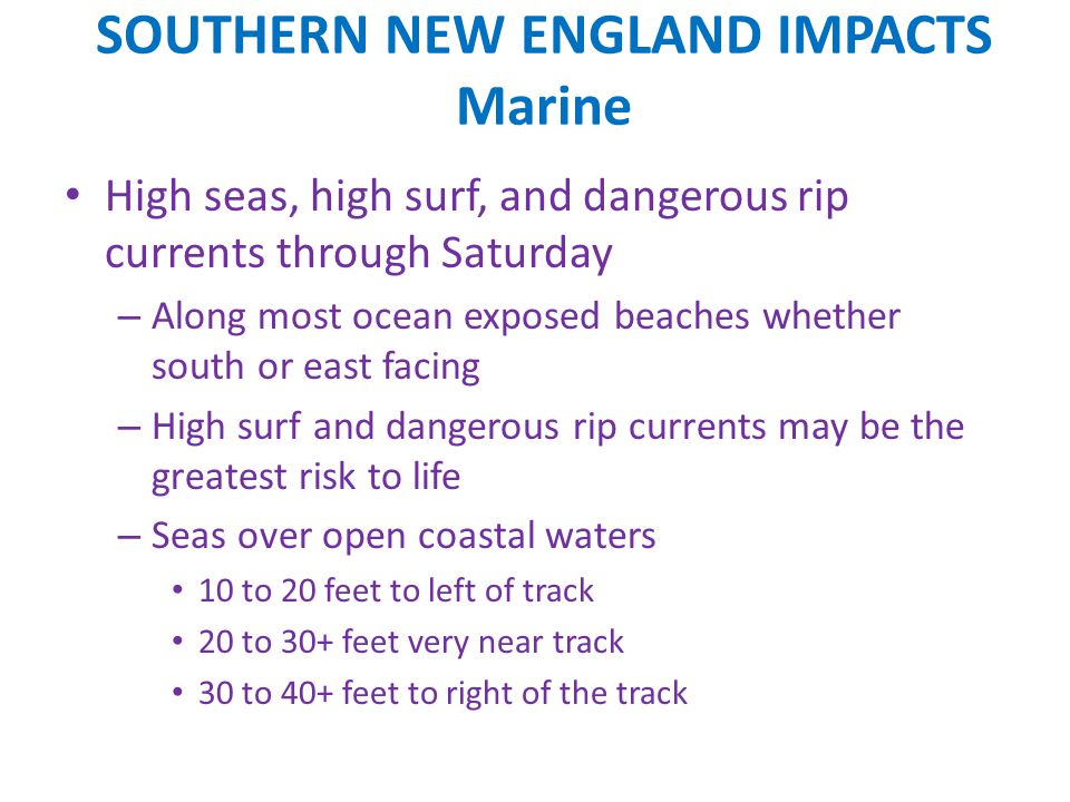 SOUTHERN NEW ENGLAND IMPACTS Marine High seas, high surf, and dangerous rip currents through Saturday – Along most ocean exposed beaches whether south or east facing – High surf and dangerous rip currents may be the greatest risk to life – Seas over open coastal waters 10 to 20 feet to left of track 20 to 30+ feet very near track 30 to 40+ feet to right of the track