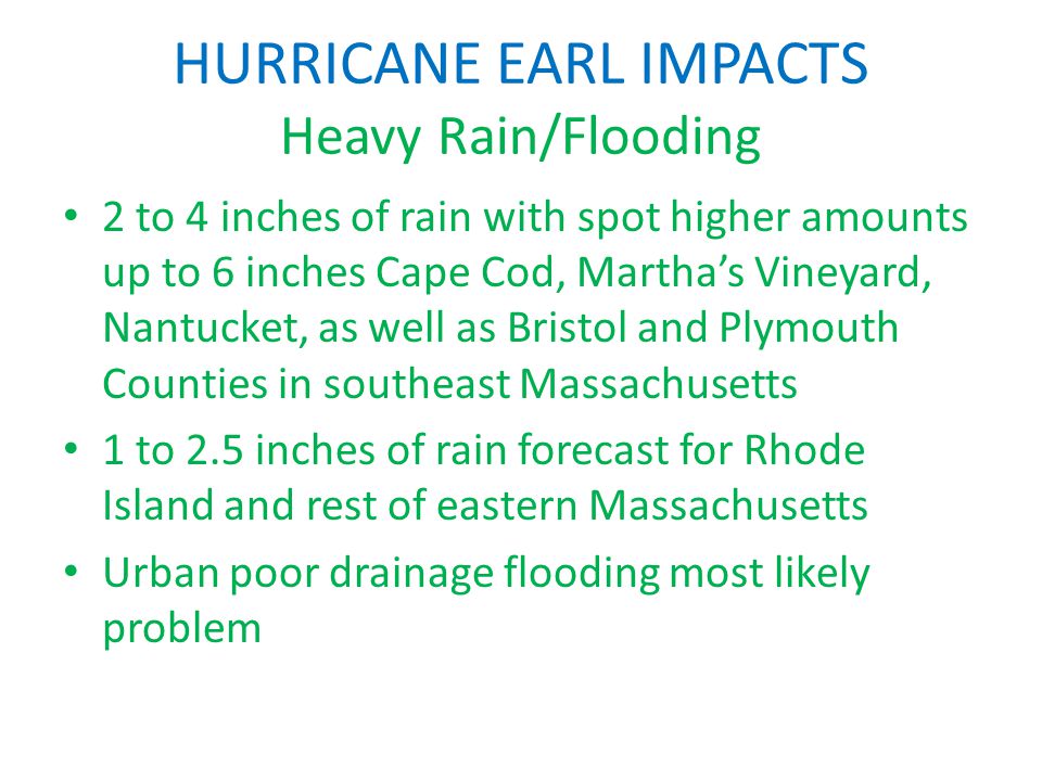 HURRICANE EARL IMPACTS Heavy Rain/Flooding 2 to 4 inches of rain with spot higher amounts up to 6 inches Cape Cod, Martha’s Vineyard, Nantucket, as well as Bristol and Plymouth Counties in southeast Massachusetts 1 to 2.5 inches of rain forecast for Rhode Island and rest of eastern Massachusetts Urban poor drainage flooding most likely problem