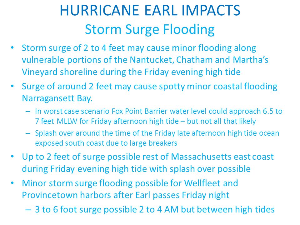 HURRICANE EARL IMPACTS Storm Surge Flooding Storm surge of 2 to 4 feet may cause minor flooding along vulnerable portions of the Nantucket, Chatham and Martha’s Vineyard shoreline during the Friday evening high tide Surge of around 2 feet may cause spotty minor coastal flooding Narragansett Bay.