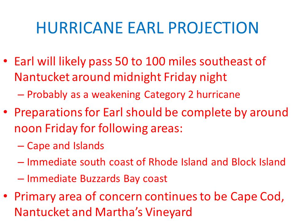HURRICANE EARL PROJECTION Earl will likely pass 50 to 100 miles southeast of Nantucket around midnight Friday night – Probably as a weakening Category 2 hurricane Preparations for Earl should be complete by around noon Friday for following areas: – Cape and Islands – Immediate south coast of Rhode Island and Block Island – Immediate Buzzards Bay coast Primary area of concern continues to be Cape Cod, Nantucket and Martha’s Vineyard