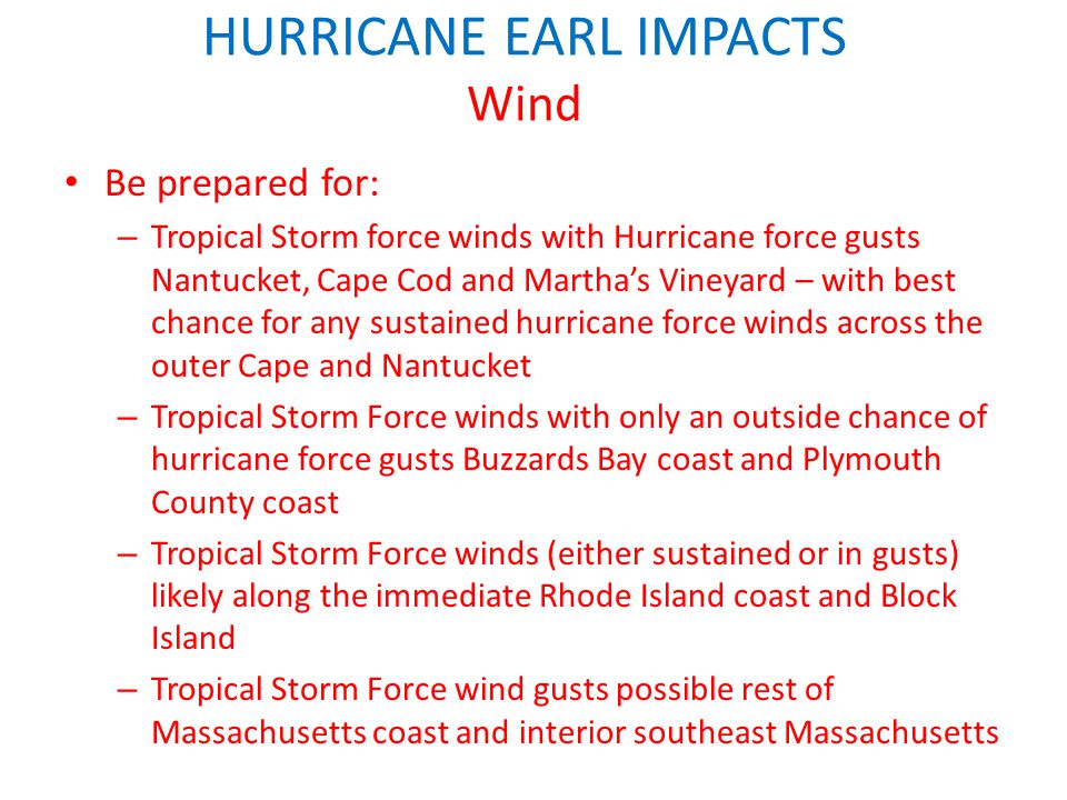 HURRICANE EARL IMPACTS Wind Be prepared for: – Tropical Storm force winds with Hurricane force gusts Nantucket, Cape Cod and Martha’s Vineyard – with best chance for any sustained hurricane force winds across the outer Cape and Nantucket – Tropical Storm Force winds with only an outside chance of hurricane force gusts Buzzards Bay coast and Plymouth County coast – Tropical Storm Force winds (either sustained or in gusts) likely along the immediate Rhode Island coast and Block Island – Tropical Storm Force wind gusts possible rest of Massachusetts coast and interior southeast Massachusetts Any further shift to the west of the track would shift stronger winds to W and NW