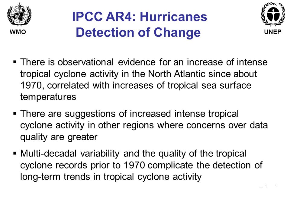WMOUNEP IPCC AR4: Hurricanes Detection of Change  There is observational evidence for an increase of intense tropical cyclone activity in the North Atlantic since about 1970, correlated with increases of tropical sea surface temperatures  There are suggestions of increased intense tropical cyclone activity in other regions where concerns over data quality are greater  Multi-decadal variability and the quality of the tropical cyclone records prior to 1970 complicate the detection of long-term trends in tropical cyclone activity