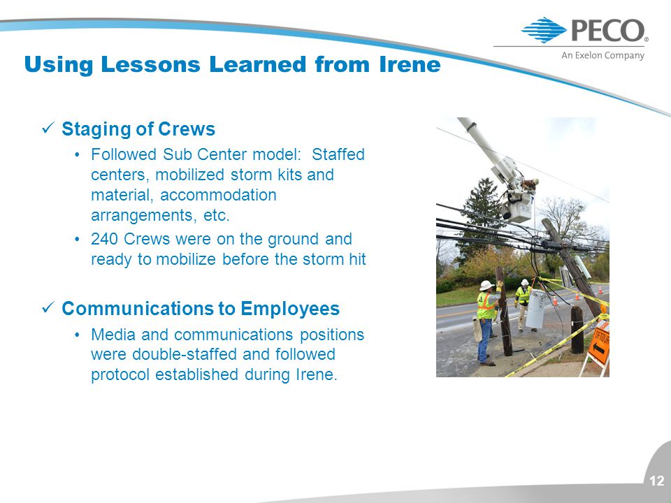 12 Using Lessons Learned from Irene Staging of Crews Followed Sub Center model: Staffed centers, mobilized storm kits and material, accommodation arrangements, etc.