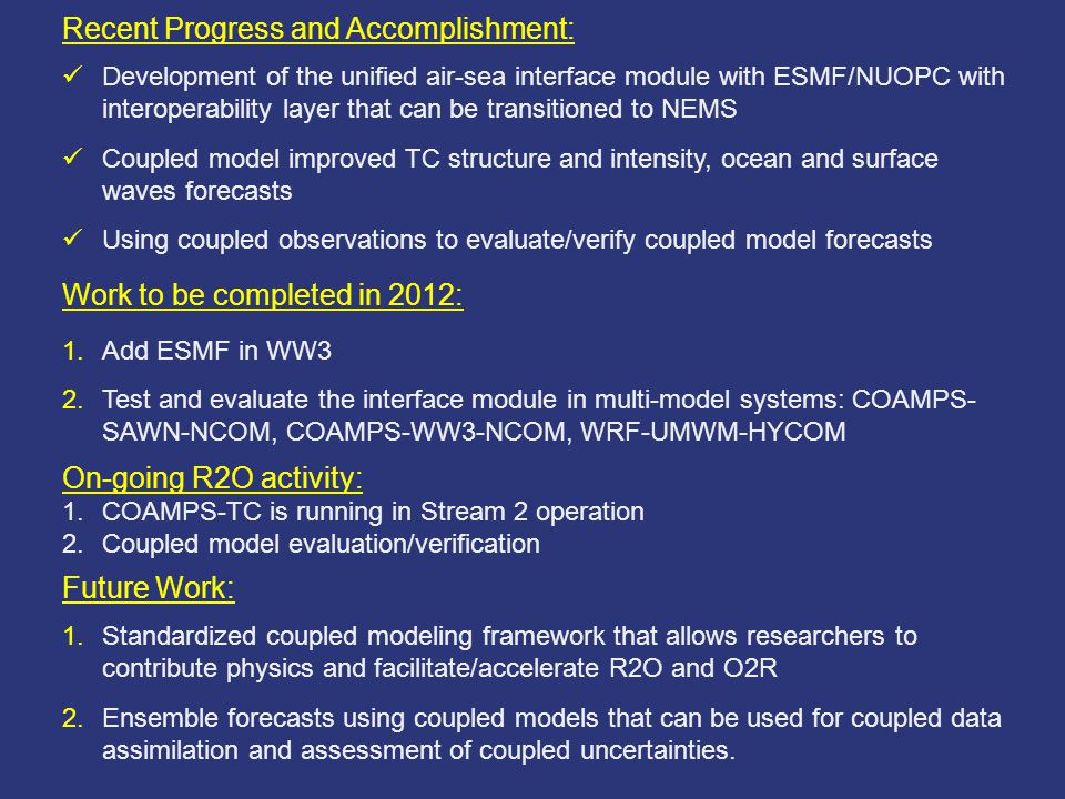 Recent Progress and Accomplishment: Development of the unified air-sea interface module with ESMF/NUOPC with interoperability layer that can be transitioned to NEMS Coupled model improved TC structure and intensity, ocean and surface waves forecasts Using coupled observations to evaluate/verify coupled model forecasts Work to be completed in 2012: 1.Add ESMF in WW3 2.Test and evaluate the interface module in multi-model systems: COAMPS- SAWN-NCOM, COAMPS-WW3-NCOM, WRF-UMWM-HYCOM On-going R2O activity: 1.COAMPS-TC is running in Stream 2 operation 2.Coupled model evaluation/verification Future Work: 1.Standardized coupled modeling framework that allows researchers to contribute physics and facilitate/accelerate R2O and O2R 2.Ensemble forecasts using coupled models that can be used for coupled data assimilation and assessment of coupled uncertainties.