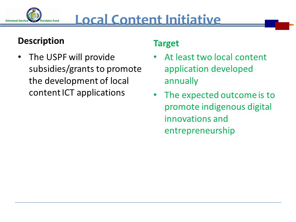 Local Content Initiative Description The USPF will provide subsidies/grants to promote the development of local content ICT applications Target At least two local content application developed annually The expected outcome is to promote indigenous digital innovations and entrepreneurship