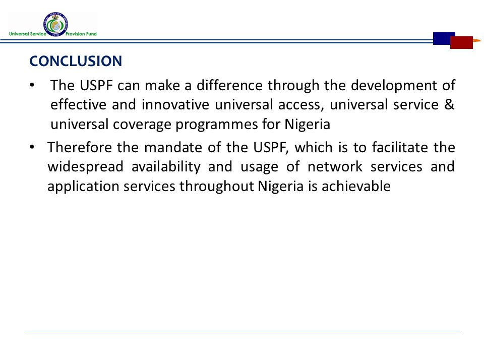 CONCLUSION The USPF can make a difference through the development of effective and innovative universal access, universal service & universal coverage programmes for Nigeria Therefore the mandate of the USPF, which is to facilitate the widespread availability and usage of network services and application services throughout Nigeria is achievable