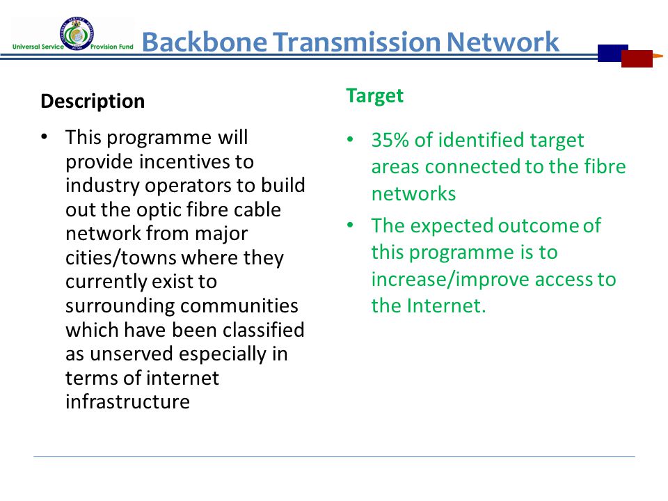 Backbone Transmission Network Description This programme will provide incentives to industry operators to build out the optic fibre cable network from major cities/towns where they currently exist to surrounding communities which have been classified as unserved especially in terms of internet infrastructure Target 35% of identified target areas connected to the fibre networks The expected outcome of this programme is to increase/improve access to the Internet.