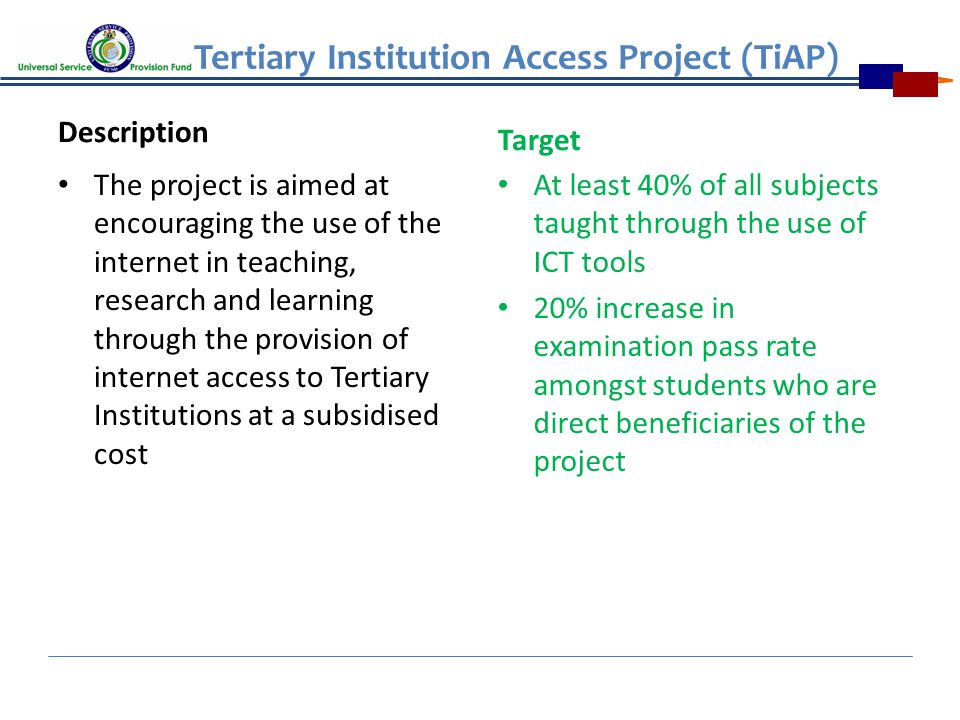 Tertiary Institution Access Project (TiAP) Description The project is aimed at encouraging the use of the internet in teaching, research and learning through the provision of internet access to Tertiary Institutions at a subsidised cost Target At least 40% of all subjects taught through the use of ICT tools 20% increase in examination pass rate amongst students who are direct beneficiaries of the project