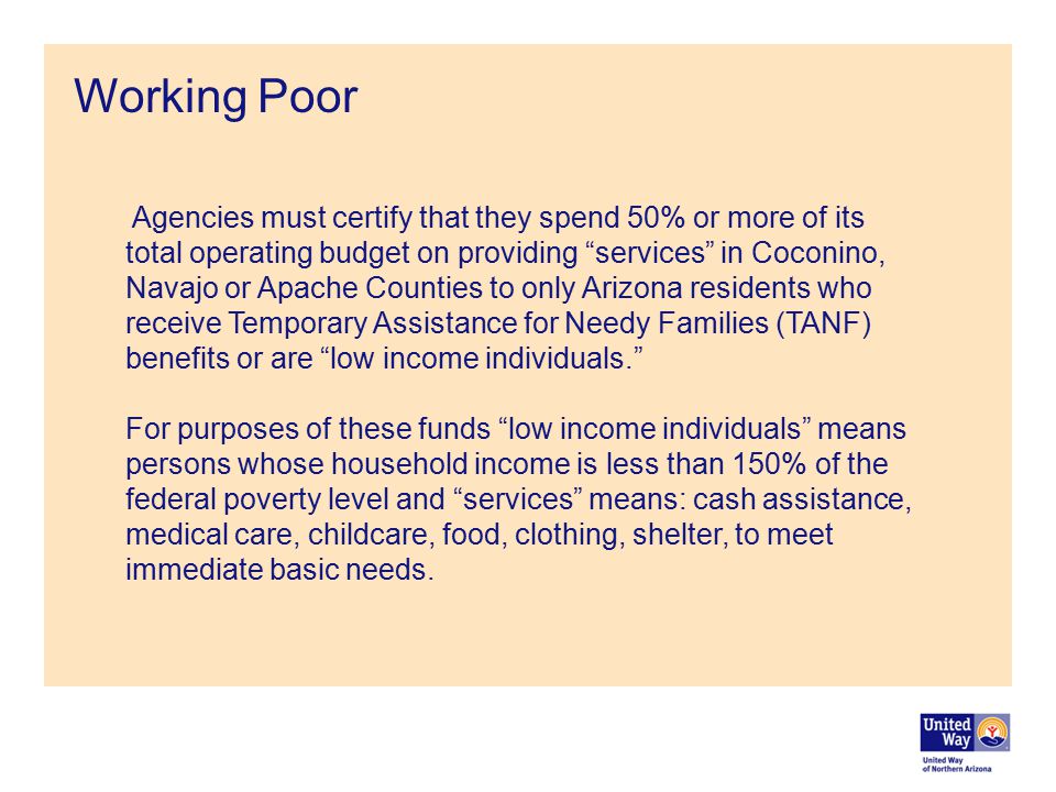 Working Poor Agencies must certify that they spend 50% or more of its total operating budget on providing services in Coconino, Navajo or Apache Counties to only Arizona residents who receive Temporary Assistance for Needy Families (TANF) benefits or are low income individuals. For purposes of these funds low income individuals means persons whose household income is less than 150% of the federal poverty level and services means: cash assistance, medical care, childcare, food, clothing, shelter, to meet immediate basic needs.