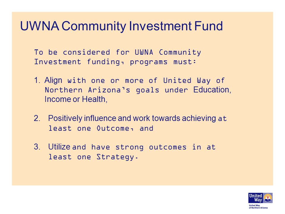 UWNA Community Investment Fund To be considered for UWNA Community Investment funding, programs must: 1.Align with one or more of United Way of Northern Arizona’s goals under Education, Income or Health, 2.Positively influence and work towards achieving at least one Outcome, and 3.Utilize and have strong outcomes in at least one Strategy.
