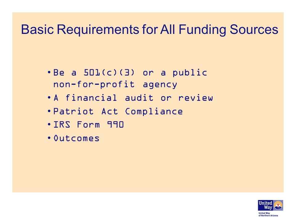 Basic Requirements for All Funding Sources Be a 501(c)(3) or a public non-for-profit agency A financial audit or review Patriot Act Compliance IRS Form 990 Outcomes