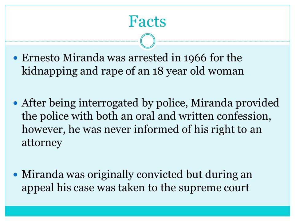 Facts Ernesto Miranda was arrested in 1966 for the kidnapping and rape of an 18 year old woman After being interrogated by police, Miranda provided the police with both an oral and written confession, however, he was never informed of his right to an attorney Miranda was originally convicted but during an appeal his case was taken to the supreme court