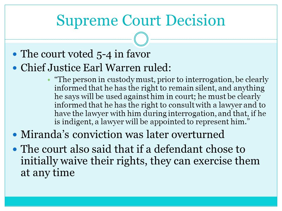 Supreme Court Decision The court voted 5-4 in favor Chief Justice Earl Warren ruled: The person in custody must, prior to interrogation, be clearly informed that he has the right to remain silent, and anything he says will be used against him in court; he must be clearly informed that he has the right to consult with a lawyer and to have the lawyer with him during interrogation, and that, if he is indigent, a lawyer will be appointed to represent him. Miranda’s conviction was later overturned The court also said that if a defendant chose to initially waive their rights, they can exercise them at any time