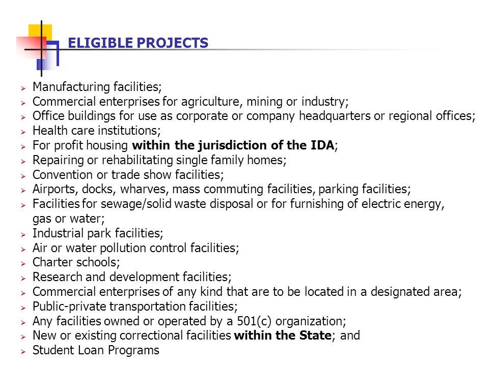  Manufacturing facilities;  Commercial enterprises for agriculture, mining or industry;  Office buildings for use as corporate or company headquarters or regional offices;  Health care institutions;  For profit housing within the jurisdiction of the IDA;  Repairing or rehabilitating single family homes;  Convention or trade show facilities;  Airports, docks, wharves, mass commuting facilities, parking facilities;  Facilities for sewage/solid waste disposal or for furnishing of electric energy, gas or water;  Industrial park facilities;  Air or water pollution control facilities;  Charter schools;  Research and development facilities;  Commercial enterprises of any kind that are to be located in a designated area;  Public-private transportation facilities;  Any facilities owned or operated by a 501(c) organization;  New or existing correctional facilities within the State; and  Student Loan Programs ELIGIBLE PROJECTS