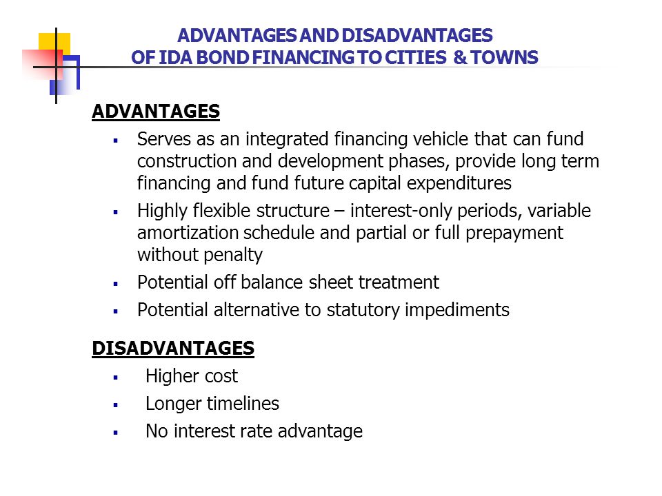 ADVANTAGES  Serves as an integrated financing vehicle that can fund construction and development phases, provide long term financing and fund future capital expenditures  Highly flexible structure – interest-only periods, variable amortization schedule and partial or full prepayment without penalty  Potential off balance sheet treatment  Potential alternative to statutory impediments DISADVANTAGES  Higher cost  Longer timelines  No interest rate advantage ADVANTAGES AND DISADVANTAGES OF IDA BOND FINANCING TO CITIES & TOWNS