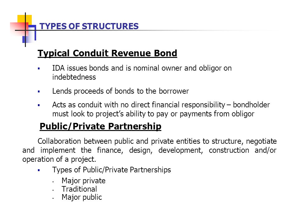 Typical Conduit Revenue Bond  IDA issues bonds and is nominal owner and obligor on indebtedness  Lends proceeds of bonds to the borrower  Acts as conduit with no direct financial responsibility – bondholder must look to project’s ability to pay or payments from obligor Public/Private Partnership Collaboration between public and private entities to structure, negotiate and implement the finance, design, development, construction and/or operation of a project.
