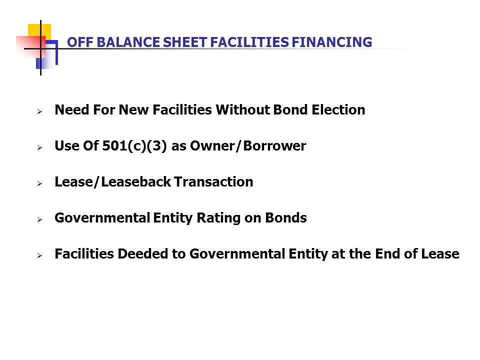 OFF BALANCE SHEET FACILITIES FINANCING  Need For New Facilities Without Bond Election  Use Of 501(c)(3) as Owner/Borrower  Lease/Leaseback Transaction  Governmental Entity Rating on Bonds  Facilities Deeded to Governmental Entity at the End of Lease
