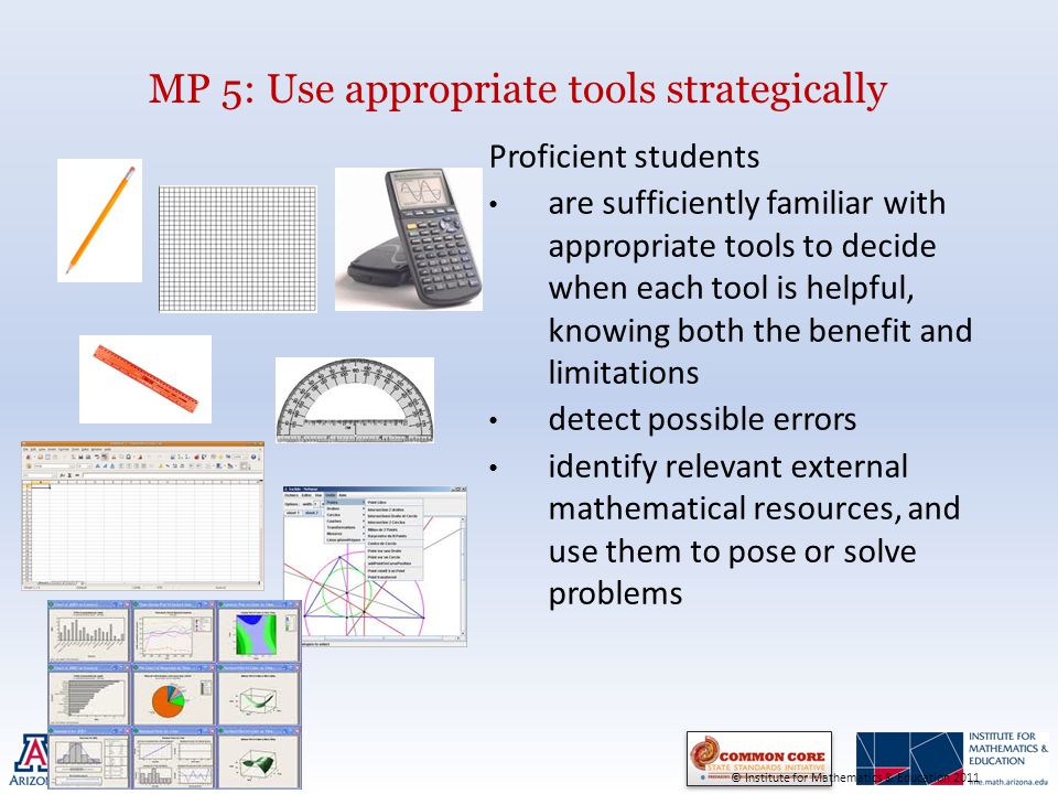 MP 5: Use appropriate tools strategically Proficient students are sufficiently familiar with appropriate tools to decide when each tool is helpful, knowing both the benefit and limitations detect possible errors identify relevant external mathematical resources, and use them to pose or solve problems © Institute for Mathematics & Education 2011