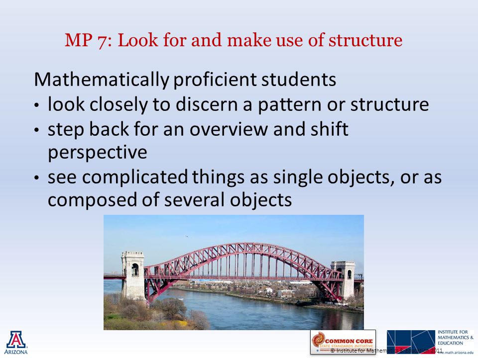 MP 7: Look for and make use of structure Mathematically proficient students look closely to discern a pattern or structure step back for an overview and shift perspective see complicated things as single objects, or as composed of several objects © Institute for Mathematics & Education 2011