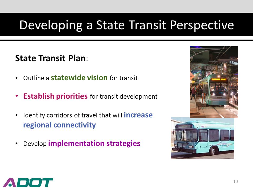 Developing a State Transit Perspective 10 State Transit Plan : Outline a statewide vision for transit Establish priorities for transit development Identify corridors of travel that will increase regional connectivity Develop implementation strategies