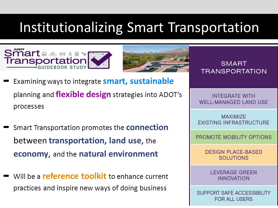 Institutionalizing Smart Transportation  Examining ways to integrate smart, sustainable planning and flexible design strategies into ADOT’s processes  Smart Transportation promotes the connection between transportation, land use, the economy, and the natural environment  Will be a reference toolkit to enhance current practices and inspire new ways of doing business 12