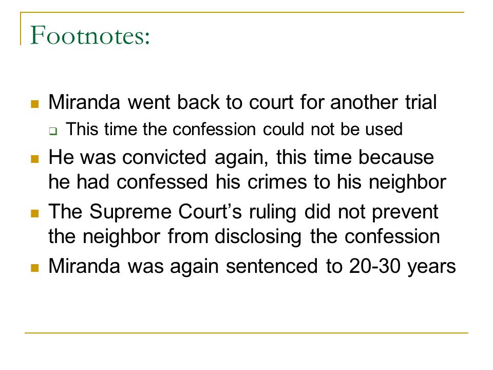 Footnotes: Miranda went back to court for another trial  This time the confession could not be used He was convicted again, this time because he had confessed his crimes to his neighbor The Supreme Court’s ruling did not prevent the neighbor from disclosing the confession Miranda was again sentenced to years