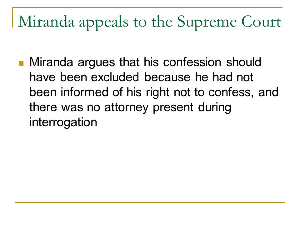 Miranda appeals to the Supreme Court Miranda argues that his confession should have been excluded because he had not been informed of his right not to confess, and there was no attorney present during interrogation