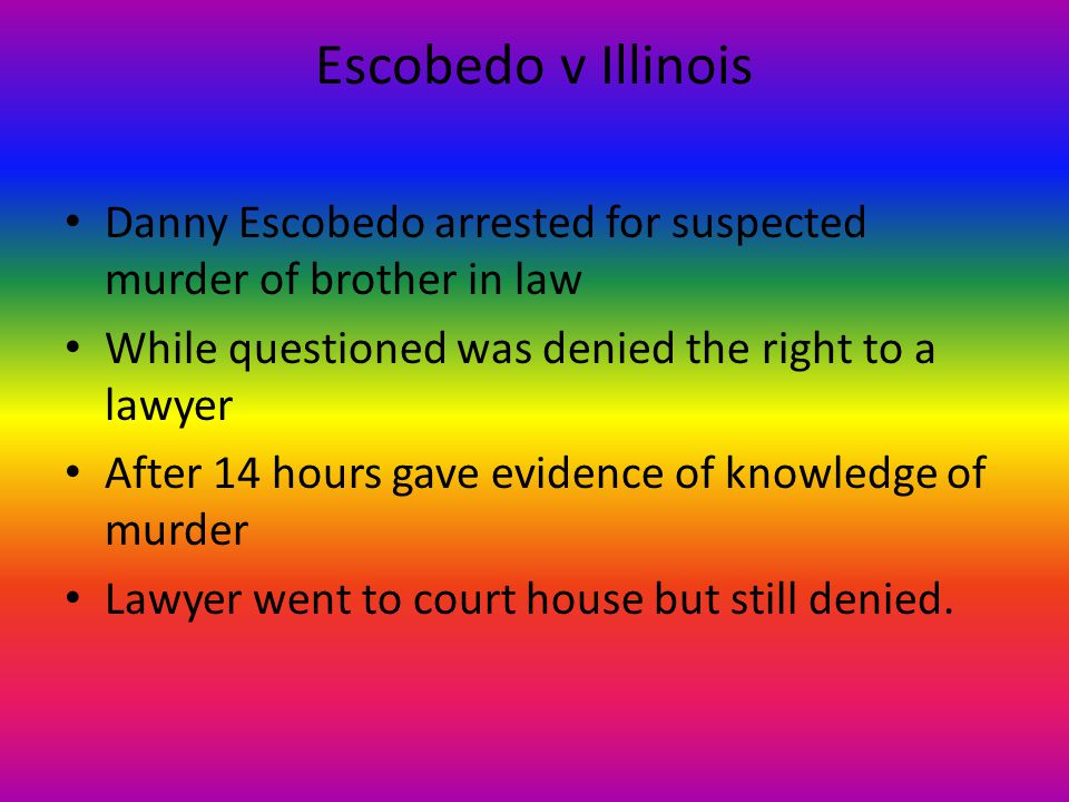 Escobedo v Illinois Danny Escobedo arrested for suspected murder of brother in law While questioned was denied the right to a lawyer After 14 hours gave evidence of knowledge of murder Lawyer went to court house but still denied.