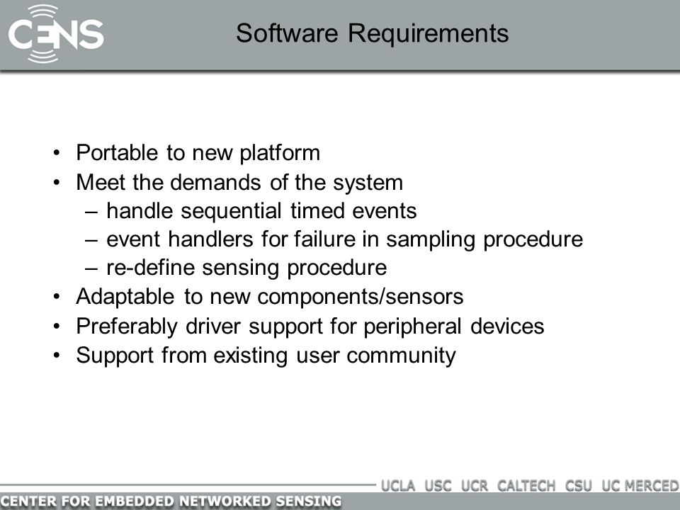 Software Requirements Portable to new platform Meet the demands of the system –handle sequential timed events –event handlers for failure in sampling procedure –re-define sensing procedure Adaptable to new components/sensors Preferably driver support for peripheral devices Support from existing user community