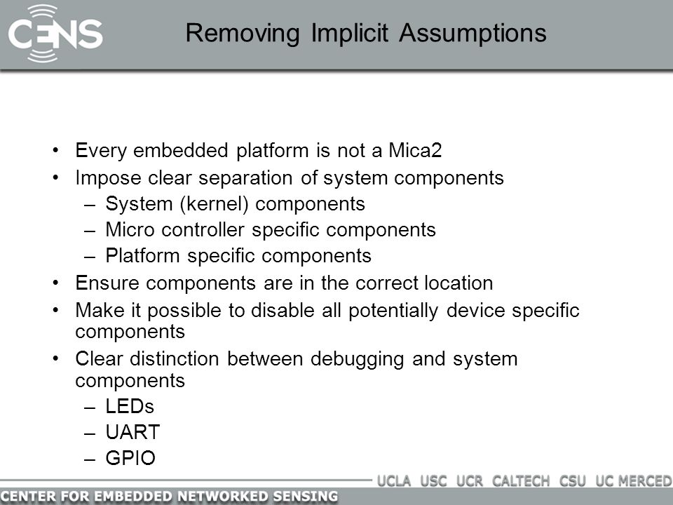 Removing Implicit Assumptions Every embedded platform is not a Mica2 Impose clear separation of system components –System (kernel) components –Micro controller specific components –Platform specific components Ensure components are in the correct location Make it possible to disable all potentially device specific components Clear distinction between debugging and system components –LEDs –UART –GPIO