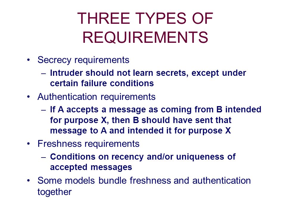 THREE TYPES OF REQUIREMENTS Secrecy requirements –Intruder should not learn secrets, except under certain failure conditions Authentication requirements –If A accepts a message as coming from B intended for purpose X, then B should have sent that message to A and intended it for purpose X Freshness requirements –Conditions on recency and/or uniqueness of accepted messages Some models bundle freshness and authentication together