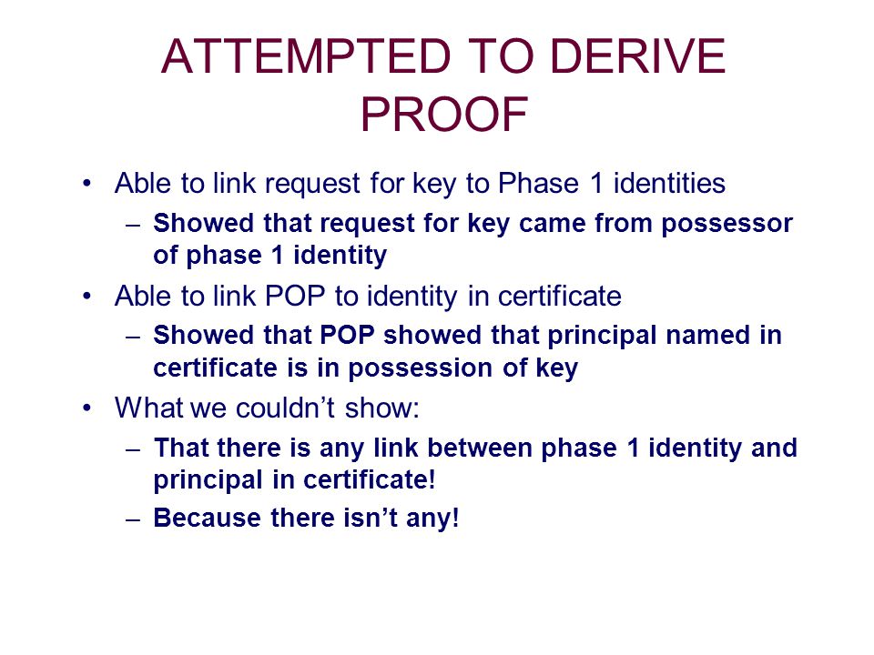 ATTEMPTED TO DERIVE PROOF Able to link request for key to Phase 1 identities –Showed that request for key came from possessor of phase 1 identity Able to link POP to identity in certificate –Showed that POP showed that principal named in certificate is in possession of key What we couldn’t show: –That there is any link between phase 1 identity and principal in certificate.