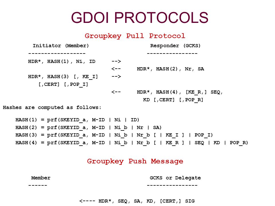 GDOI PROTOCOLS Groupkey Pull Protocol Initiator (Member) Responder (GCKS) HDR*, HASH(1), Ni, ID --> <-- HDR*, HASH(2), Nr, SA HDR*, HASH(3) [, KE_I] --> [,CERT] [,POP_I] <-- HDR*, HASH(4), [KE_R,] SEQ, KD [,CERT] [,POP_R] Hashes are computed as follows: HASH(1) = prf(SKEYID_a, M-ID | Ni | ID) HASH(2) = prf(SKEYID_a, M-ID | Ni_b | Nr | SA) HASH(3) = prf(SKEYID_a, M-ID | Ni_b | Nr_b [ | KE_I ] | POP_I) HASH(4) = prf(SKEYID_a, M-ID | Ni_b | Nr_b [ | KE_R ] | SEQ | KD | POP_R) Groupkey Push Message Member GCKS or Delegate <---- HDR*, SEQ, SA, KD, [CERT,] SIG