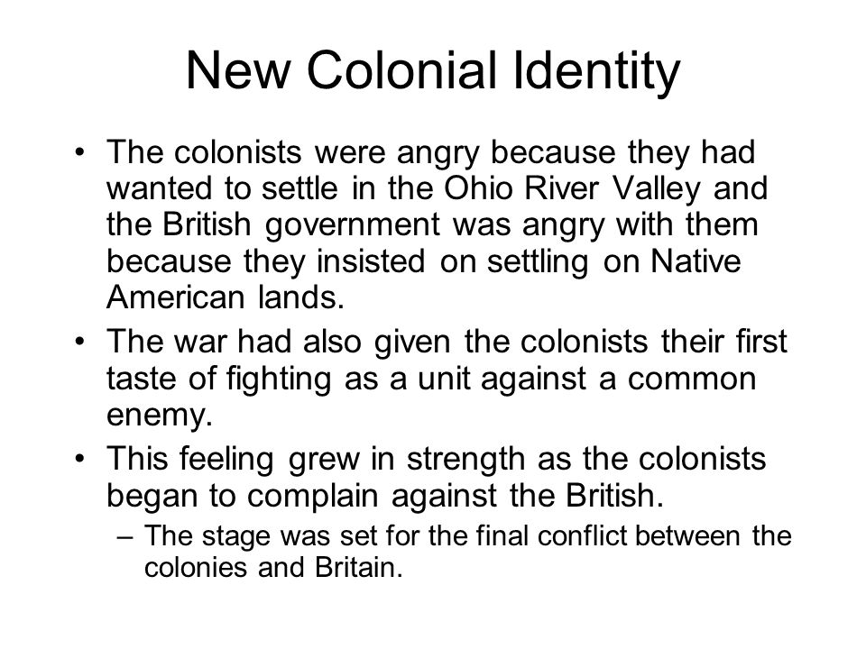 New Colonial Identity The colonists were angry because they had wanted to settle in the Ohio River Valley and the British government was angry with them because they insisted on settling on Native American lands.