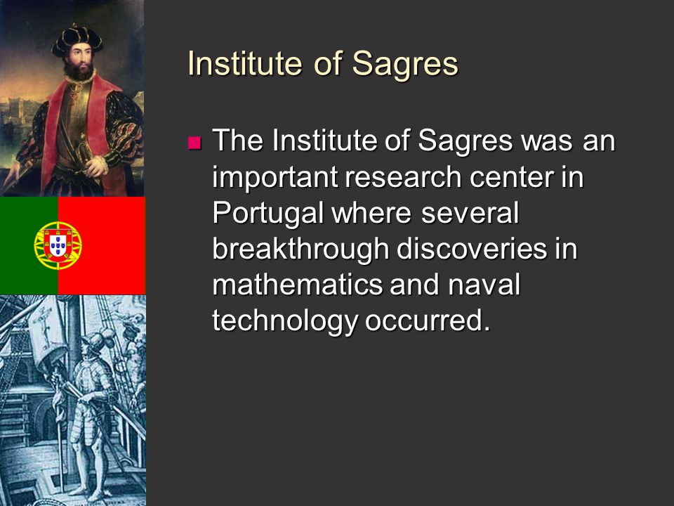 Institute of Sagres The Institute of Sagres was an important research center in Portugal where several breakthrough discoveries in mathematics and naval technology occurred.