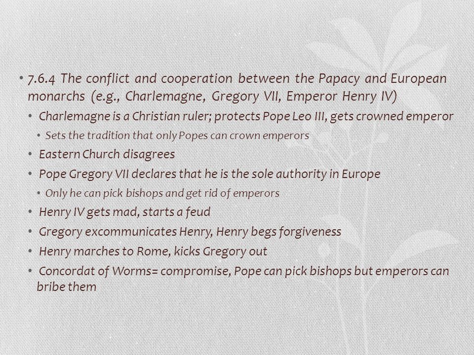 7.6.4 The conflict and cooperation between the Papacy and European monarchs (e.g., Charlemagne, Gregory VII, Emperor Henry IV) Charlemagne is a Christian ruler; protects Pope Leo III, gets crowned emperor Sets the tradition that only Popes can crown emperors Eastern Church disagrees Pope Gregory VII declares that he is the sole authority in Europe Only he can pick bishops and get rid of emperors Henry IV gets mad, starts a feud Gregory excommunicates Henry, Henry begs forgiveness Henry marches to Rome, kicks Gregory out Concordat of Worms= compromise, Pope can pick bishops but emperors can bribe them