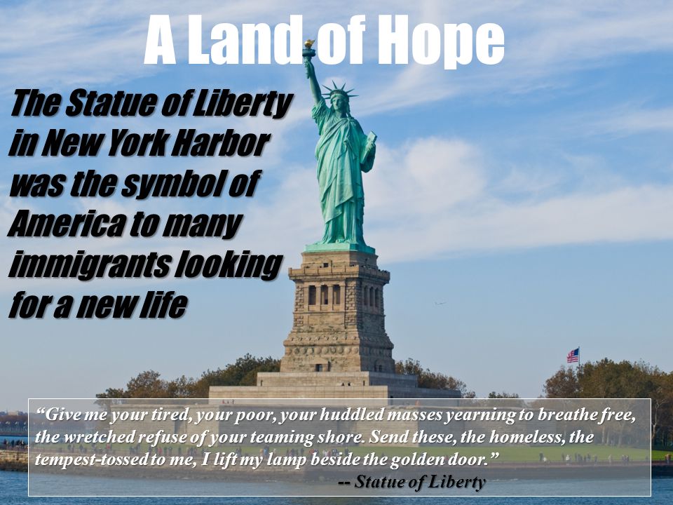 The Statue of Liberty in New York Harbor was the symbol of America to many immigrants looking for a new life A Land of Hope Give me your tired, your poor, your huddled masses yearning to breathe free, the wretched refuse of your teaming shore.