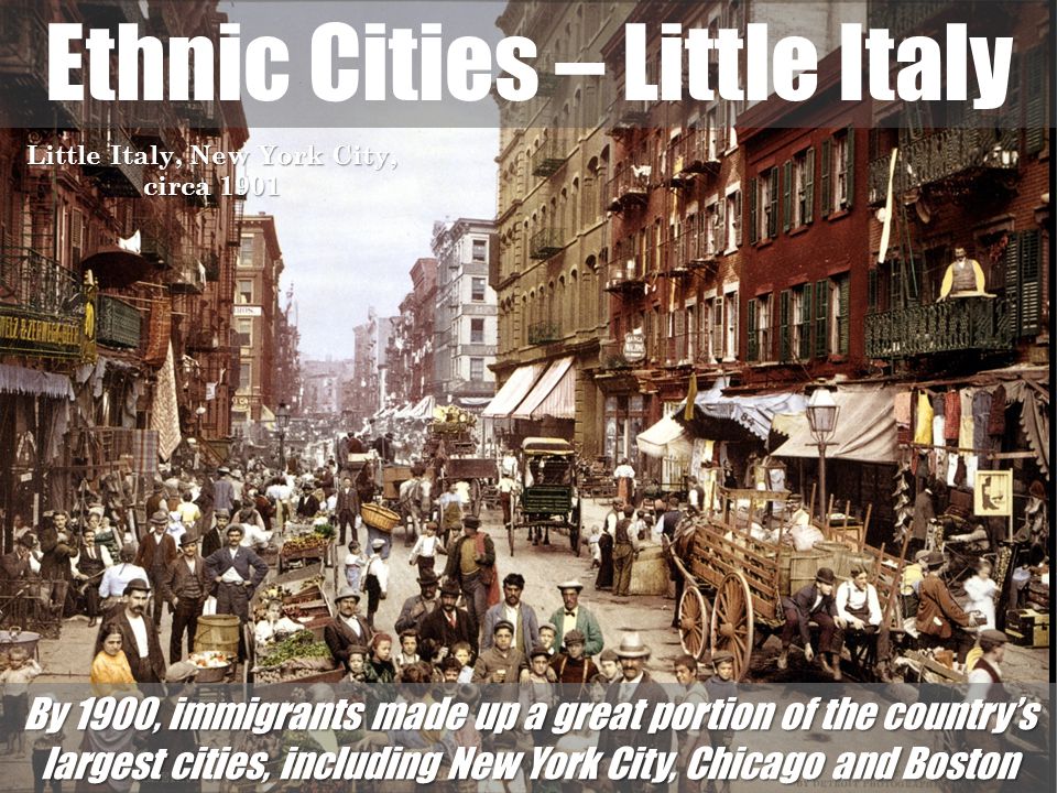 Ethnic Cities – Little Italy Little Italy, New York City, circa 1901 By 1900, immigrants made up a great portion of the country’s largest cities, including New York City, Chicago and Boston