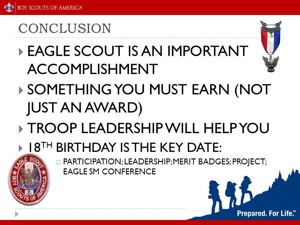 CONCLUSION  EAGLE SCOUT IS AN IMPORTANT ACCOMPLISHMENT  SOMETHING YOU MUST EARN (NOT JUST AN AWARD)  TROOP LEADERSHIP WILL HELP YOU  18 TH BIRTHDAY IS THE KEY DATE:  PARTICIPATION; LEADERSHIP; MERIT BADGES; PROJECT; EAGLE SM CONFERENCE