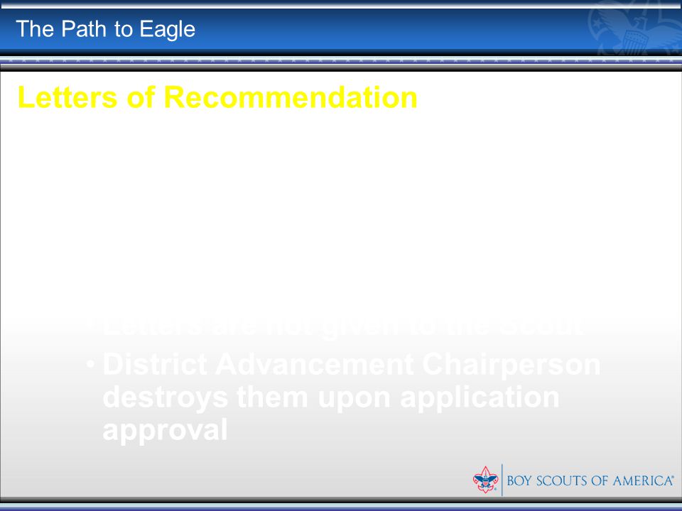 The Path to Eagle Letters of Recommendation Letters are sent directly to Troop 202 Advancement Chairperson Letters are opened and reviewed by the Eagle Board of Review Members Letters are not given to the Scout District Advancement Chairperson destroys them upon application approval
