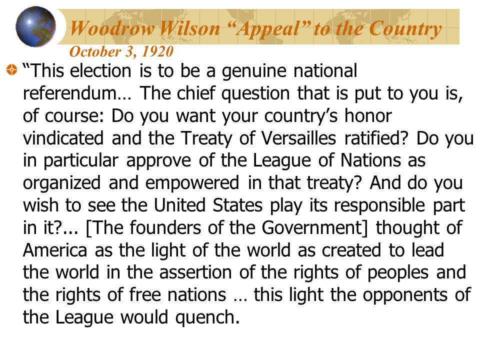 Woodrow Wilson Appeal to the Country October 3, 1920 This election is to be a genuine national referendum… The chief question that is put to you is, of course: Do you want your country’s honor vindicated and the Treaty of Versailles ratified.