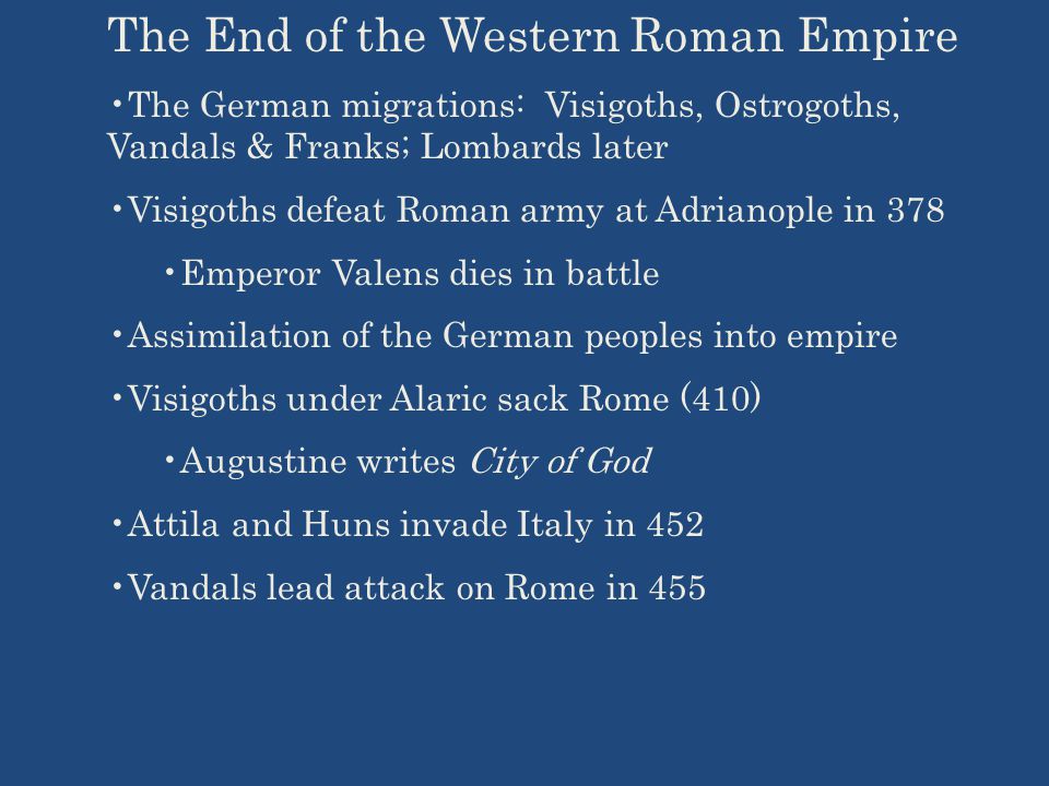 The End of the Western Roman Empire The German migrations: Visigoths, Ostrogoths, Vandals & Franks; Lombards later Visigoths defeat Roman army at Adrianople in 378 Emperor Valens dies in battle Assimilation of the German peoples into empire Visigoths under Alaric sack Rome (410) Augustine writes City of God Attila and Huns invade Italy in 452 Vandals lead attack on Rome in 455