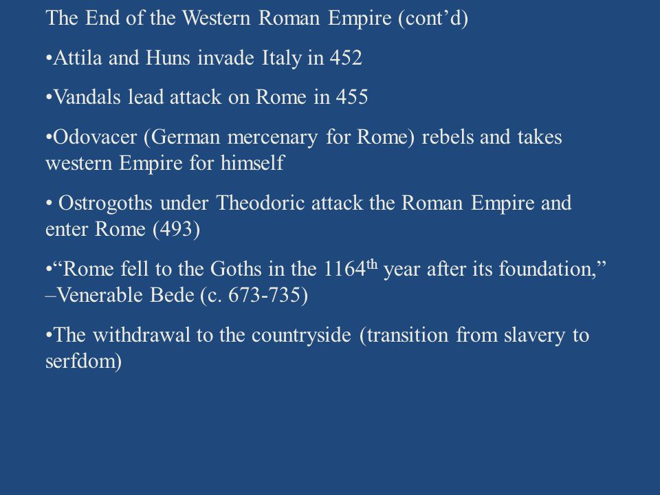The End of the Western Roman Empire (cont’d) Attila and Huns invade Italy in 452 Vandals lead attack on Rome in 455 Odovacer (German mercenary for Rome) rebels and takes western Empire for himself Ostrogoths under Theodoric attack the Roman Empire and enter Rome (493) Rome fell to the Goths in the 1164 th year after its foundation, –Venerable Bede (c.