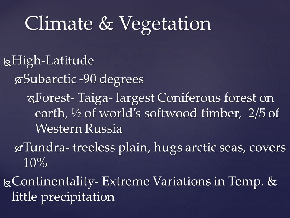  High-Latitude  Subarctic -90 degrees  Forest- Taiga- largest Coniferous forest on earth, ½ of world’s softwood timber, 2/5 of Western Russia  Tundra- treeless plain, hugs arctic seas, covers 10%  Continentality- Extreme Variations in Temp.