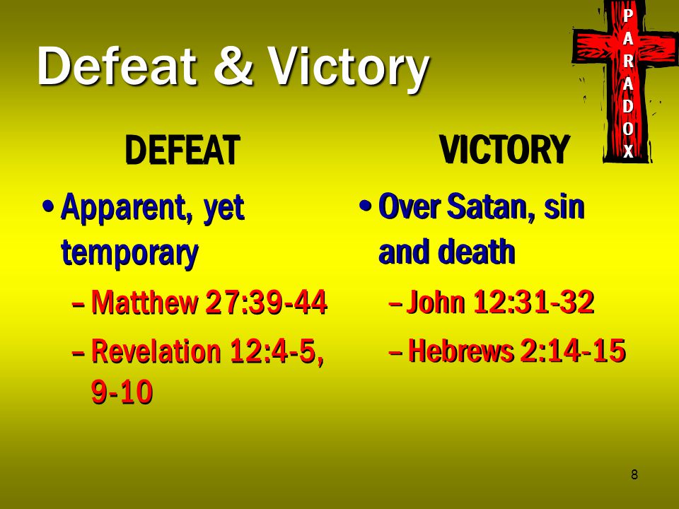 8 Defeat & Victory DEFEAT Apparent, yet temporary –Matthew 27:39-44 –Revelation 12:4-5, 9-10 DEFEAT Apparent, yet temporary –Matthew 27:39-44 –Revelation 12:4-5, 9-10 VICTORY Over Satan, sin and death –John 12:31-32 –Hebrews 2:14-15 VICTORY Over Satan, sin and death –John 12:31-32 –Hebrews 2:14-15 PARADOXPARADOXPARADOXPARADOX